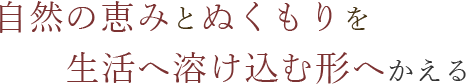 自然の恵みとぬくもりを生活へ溶け込む形へかえる